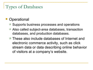 Types of Databases

   Operational
       Supports business processes and operations
       Also called subject-area databases, transaction
        databases, and production databases.
       These also include databases of Internet and
        electronic commerce activity, such as click
        stream data or data describing online behavior
        of visitors at a company’s website.
 