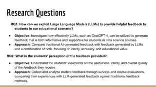 Research Questions
RQ1: How can we exploit Large Language Models (LLMs) to provide helpful feedback to
students in our educational scenario?
● Objective: Investigate how effectively LLMs, such as ChatGPT-4, can be utilized to generate
feedback that is both informative and supportive for students in data science courses.
● Approach: Compare traditional AI-generated feedback with feedback generated by LLMs
and a combination of both, focusing on clarity, accuracy, and educational value.
RQ2: What is the students' perception of the feedback provided?
● Objective: Understand the students' viewpoints on the usefulness, clarity, and overall quality
of the feedback they receive.
● Approach: Collect and analyze student feedback through surveys and course evaluations,
comparing their experiences with LLM-generated feedback against traditional feedback
methods.
 