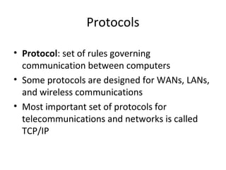 Protocols
• Protocol: set of rules governing
communication between computers
• Some protocols are designed for WANs, LANs,
and wireless communications
• Most important set of protocols for
telecommunications and networks is called
TCP/IP
 
