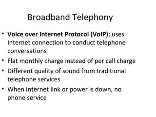 Broadband Telephony
• Voice over Internet Protocol (VoIP): uses
Internet connection to conduct telephone
conversations
• Flat monthly charge instead of per call charge
• Different quality of sound from traditional
telephone services
• When Internet link or power is down, no
phone service
 