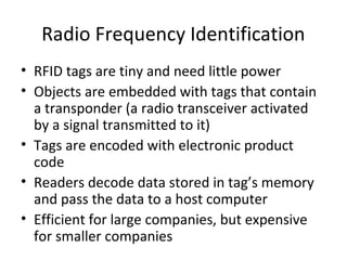 Radio Frequency Identification
• RFID tags are tiny and need little power
• Objects are embedded with tags that contain
a transponder (a radio transceiver activated
by a signal transmitted to it)
• Tags are encoded with electronic product
code
• Readers decode data stored in tag’s memory
and pass the data to a host computer
• Efficient for large companies, but expensive
for smaller companies
 