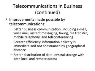 Telecommunications in Business
(continued)
• Improvements made possible by
telecommunications:
– Better business communication, including e-mail,
voice mail, instant messaging, faxing, file transfer,
mobile telephony, and teleconferencing
– Greater efficiency: information delivery is
immediate and not constrained by geographical
distance
– Better distribution of data: central storage with
both local and remote access
 