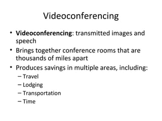 Videoconferencing
• Videoconferencing: transmitted images and
speech
• Brings together conference rooms that are
thousands of miles apart
• Produces savings in multiple areas, including:
– Travel
– Lodging
– Transportation
– Time
 