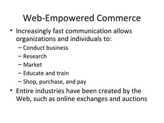Web-Empowered Commerce
• Increasingly fast communication allows
organizations and individuals to:
– Conduct business
– Research
– Market
– Educate and train
– Shop, purchase, and pay
• Entire industries have been created by the
Web, such as online exchanges and auctions
 
