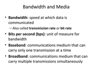 Bandwidth and Media
• Bandwidth: speed at which data is
communicated
– Also called transmission rate or bit rate
• Bits per second (bps): unit of measure for
bandwidth
• Baseband: communications medium that can
carry only one transmission at a time
• Broadband: communications medium that can
carry multiple transmissions simultaneously
 