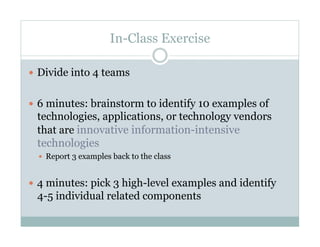 In-Class Exercise

  Divide into 4 teams


  6 minutes: brainstorm to identify 10 examples of
 technologies, applications, or technology vendors
 that are innovative information-intensive
 technologies
    Report 3 examples back to the class



  4 minutes: pick 3 high-level examples and identify
 4-5 individual related components
 