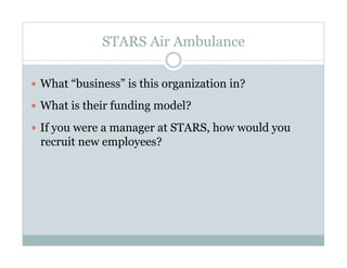 STARS Air Ambulance

  What “business” is this organization in?

  What is their funding model?

  If you were a manager at STARS, how would you
 recruit new employees?
 