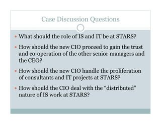 Case Discussion Questions

  What should the role of IS and IT be at STARS?

  How should the new CIO proceed to gain the trust
 and co-operation of the other senior managers and
 the CEO?
  How should the new CIO handle the proliferation
 of consultants and IT projects at STARS?
  How should the CIO deal with the “distributed”
 nature of IS work at STARS?
 