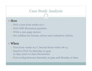 Case Study Analysis

  How
     Pick a case from weeks #3-7

     Pick ONE discussion question

     Write a one-page answer

     See syllabus for format, advice and evaluation criteria



  When
     First from weeks #3-7; Second from weeks #8-13

     Email to Prof. by Saturday at 5pm
      (2-days prior to class discussion)
     Post to blog between Saturday at 5pm and Monday at 8am
 