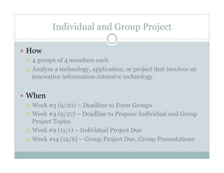 Individual and Group Project

  How
     4 groups of 4 members each

     Analyze a technology, application, or project that involves an
      innovative information-intensive technology


  When
     Week #3 (9/20) – Deadline to Form Groups

     Week #4 (9/27) – Deadline to Propose Individual and Group
      Project Topics
     Week #9 (11/1) – Individual Project Due

     Week #14 (12/6) – Group Project Due, Group Presentations
 
