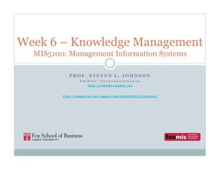 Week 6 – Knowledge Management
  MIS5100: Management Information Systems

            PROF. STEVEN L. JOHNSON
                  Twitter: @StevenLJohnson
                       http://stevenljohnson.org


         http://community.mis.temple.edu/mis5001fall10johnson/
 