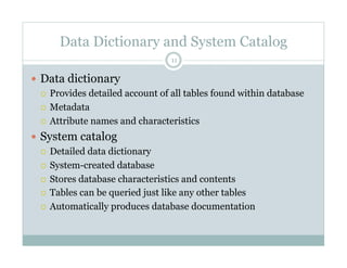 Data Dictionary and System Catalog
  Data dictionary
  Provides detailed account of all tables found within database
  Metadata
  Attribute names and characteristics
  System catalog
  Detailed data dictionary
  System-created database
  Stores database characteristics and contents
  Tables can be queried just like any other tables
  Automatically produces database documentation
11
 