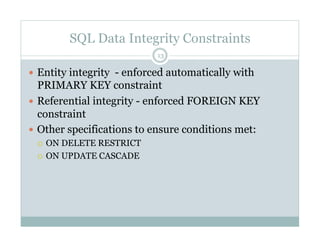 SQL Data Integrity Constraints
  Entity integrity - enforced automatically with
PRIMARY KEY constraint
  Referential integrity - enforced FOREIGN KEY
constraint
  Other specifications to ensure conditions met:
  ON DELETE RESTRICT
  ON UPDATE CASCADE
13
 