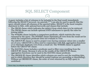 SQL SELECT Component
A query includes a list of columns to be included in the final result immediately
following the SELECT keyword. An asterisk ("*") can also be used to specify that the
query should return all columns of the queried tables. SELECT is the most complex
statement in SQL, with optional keywords and clauses that include:
  The FROM clause which indicates the table(s) from which data is to be retrieved.
The FROM clause can include optional JOIN subclauses to specify the rules for
joining tables.
  The WHERE clause includes a comparison predicate, which restricts the rows
returned by the query. The WHERE clause eliminates all rows from the result set for
which the comparison predicate does not evaluate to True.
  The GROUP BY clause is used to project rows having common values into a smaller
set of rows. GROUP BY is often used in conjunction with SQL aggregation functions
or to eliminate duplicate rows from a result set. The WHERE clause is applied
before the GROUP BY clause.
  The HAVING clause includes a predicate used to filter rows resulting from the
GROUP BY clause. Because it acts on the results of the GROUP BY clause,
aggregation functions can be used in the HAVING clause predicate.
  The ORDER BY clause identifies which columns are used to sort the resulting data,
and in which direction they should be sorted (options are ascending or descending).
Without an ORDER BY clause, the order of rows returned by an SQL query is
undefined.
Source: http://en.wikipedia.org/wiki/SQL
16
 