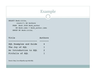 Example
SELECT Book.title,
count(*) AS Authors
FROM Book JOIN Book_author 
ON Book.isbn = Book_author.isbn
GROUP BY Book.title;
Title Authors
---------------------- -------
SQL Examples and Guide 4
The Joy of SQL 1
An Introduction to SQL 2
Pitfalls of SQL 1
Source: http://en.wikipedia.org/wiki/SQL
 
