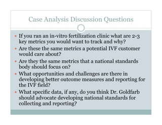 Case Analysis Discussion Questions
  If you ran an in-vitro fertilization clinic what are 2-3
key metrics you would want to track and why?
  Are these the same metrics a potential IVF customer
would care about?
  Are they the same metrics that a national standards
body should focus on?
  What opportunities and challenges are there in
developing better outcome measures and reporting for
the IVF field?
  What specific data, if any, do you think Dr. Goldfarb
should advocate developing national standards for
collecting and reporting?
 