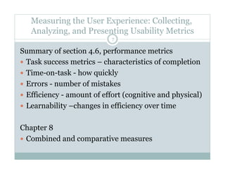 Measuring the User Experience: Collecting,
Analyzing, and Presenting Usability Metrics
Summary of section 4.6, performance metrics
  Task success metrics – characteristics of completion
  Time-on-task - how quickly
  Errors - number of mistakes
  Efficiency - amount of effort (cognitive and physical)
  Learnability –changes in efficiency over time
Chapter 8
  Combined and comparative measures
7
 