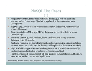 NoSQL Use Cases
  Frequently-written, rarely read statistical data (e.g., a web hit counter):
in-memory key/value store (Redis), or update-in-place document store
(MongoDB)
  Big Data (e.g., weather stats or business analytics): freeform, distributed db
system (Hadoop).
  Binary assets (e.g., MP3s and PDFs): datastore serves directly to browser
(Amazon S3)
  Transient data (e.g., web sessions, locks, or short-term stats): transient
datastore (e.g., Memcache)
  Replicate your data set to multiple locations (e.g.,as syncing a music database
between a web app and a mobile device): add replication features (CouchDB).
  High availability apps where minimizing downtime is critical: automatically
clustered, redundant setup of datastores (Cassandra,Riak)
  Highly normalized, transactional, ad-hoc-queries: SQL databases. Adding new
tools to our toolbox, not removing old ones.
Source: NoSQL, Heroku, and You - http://blog.heroku.com/archives/2010/7/20/nosql/
 