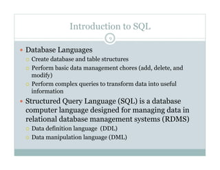 Introduction to SQL
  Database Languages
  Create database and table structures
  Perform basic data management chores (add, delete, and
modify)
  Perform complex queries to transform data into useful
information
  Structured Query Language (SQL) is a database
computer language designed for managing data in
relational database management systems (RDMS)
  Data definition language (DDL)
  Data manipulation language (DML)
9
 