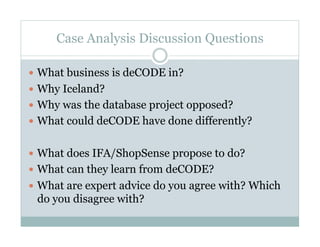 Case Analysis Discussion Questions

  What business is deCODE in?
  Why Iceland?
  Why was the database project opposed?
  What could deCODE have done differently?


  What does IFA/ShopSense propose to do?
  What can they learn from deCODE?
  What are expert advice do you agree with? Which
 do you disagree with?
 