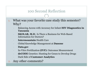 100 Second Reflection

1.  What was your favorite case study this semester?
   Why?
   •    Balancing Access with Accuracy for Infant HIV Diagnostics in
        Tanzania
   •    SKOLAR, M.D.: Is There a Business for Web-Based
        Information for Doctors?
   •    Intermountain Health Care
   •    Global Knowledge Management at Danone
   •    Data.gov
   •    In-Vitro Fertilization (IVF): Outcomes Measurement
   •    deCODE Genetics: Hunting for Genes to Develop Drugs
   •    Dark Side of Customer Analytics
2.  Any other comments?
 