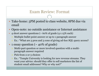Exam Review: Format

  Take-home: 5PM posted to class website, 8PM due via
   email
  Open-note: no outside assistance or Internet assistance
  4 short answer questions (~ 60% of grade (4 x 15% each)
      Multiple bullet point answer or up to 1 paragraph answer
      Ex.: “What are 3 pros and 3 cons of giving ad-hoc SQL query access?
  1 essay question (~ 40% of grade)
      Multi-part question or more involved question with a multi-
       paragraph answer required
      Pick from 2 or 3 choices
      Ex.: “Temple University is looking for new revenue streams. They
       want your advice: should they offer to sell marketers the list of
       student email addresses? Why or why not?”
 