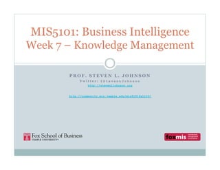 MIS5101: Business Intelligence
Week 7 – Knowledge Management

       PROF. STEVEN L. JOHNSON
            Twitter: @StevenLJohnson
                 http://stevenljohnson.org


       http://community.mis.temple.edu/mis5101fall10/
 