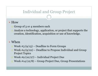 Individual and Group Project

  How
     Group of 3 or 4 members each

     Analyze a technology, application, or project that supports the
      creation, identification, acquisition or use of knowledge.


  When
     Week #3 (9/15) – Deadline to Form Groups

     Week #4 (9/22) – Deadline to Propose Individual and Group
      Project Topics
     Week #9 (10/27) – Individual Project Due

     Week #14 (12/8) – Group Project Due, Group Presentations
 