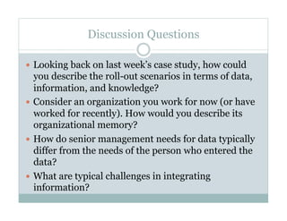 Discussion Questions

  Looking back on last week’s case study, how could
   you describe the roll-out scenarios in terms of data,
   information, and knowledge?
  Consider an organization you work for now (or have
   worked for recently). How would you describe its
   organizational memory?
  How do senior management needs for data typically
   differ from the needs of the person who entered the
   data?
  What are typical challenges in integrating
   information?
 