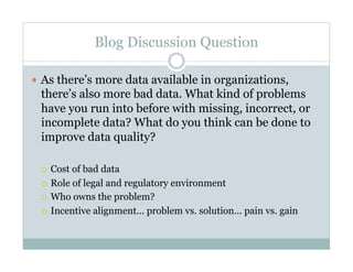Blog Discussion Question

  As there’s more data available in organizations,
 there’s also more bad data. What kind of problems
 have you run into before with missing, incorrect, or
 incomplete data? What do you think can be done to
 improve data quality?

   Cost of bad data
   Role of legal and regulatory environment

   Who owns the problem?

   Incentive alignment... problem vs. solution... pain vs. gain
 