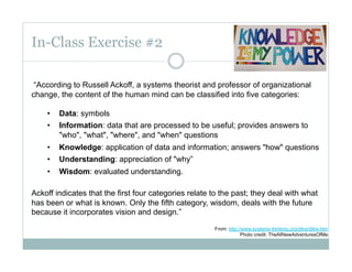 In-Class Exercise #2

 “According to Russell Ackoff, a systems theorist and professor of organizational
change, the content of the human mind can be classified into five categories:

    •    Data: symbols
    •    Information: data that are processed to be useful; provides answers to
         "who", "what", "where", and "when" questions
    •    Knowledge: application of data and information; answers "how" questions
    •    Understanding: appreciation of "why”
    •    Wisdom: evaluated understanding.

Ackoff indicates that the first four categories relate to the past; they deal with what
has been or what is known. Only the fifth category, wisdom, deals with the future
because it incorporates vision and design.”

                                                       From: http://www.systems-thinking.org/dikw/dikw.htm
                                                                   Photo credit: TheAllNewAdventuresOfMe
 