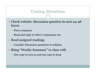 Coming Attractions

  Check website: discussion question in next 24-48
 hours
     Post a response
     Read and reply to other’s comments, too

  Read assigned readings
     Consider discussion questions in syllabus

  Bring “Weekly Summary” to class with
     One copy to turn in and one copy to keep
 