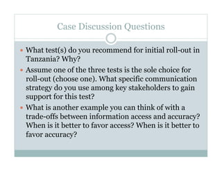 Case Discussion Questions

  What test(s) do you recommend for initial roll-out in
   Tanzania? Why?
  Assume one of the three tests is the sole choice for
   roll-out (choose one). What specific communication
   strategy do you use among key stakeholders to gain
   support for this test?
  What is another example you can think of with a
   trade-offs between information access and accuracy?
   When is it better to favor access? When is it better to
   favor accuracy?
 
