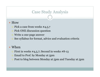 Case Study Analysis

  How
     Pick a case from weeks #4,5,7

     Pick ONE discussion question

     Write a one-page answer

     See syllabus for format, advice and evaluation criteria



  When
     First in weeks #4,5,7; Second in weeks #8-13

     Email to Prof. by Monday at 5pm

     Post to blog between Monday at 5pm and Tuesday at 5pm
 