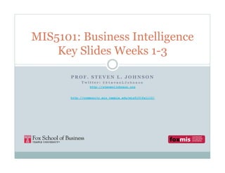 MIS5101: Business Intelligence
    Key Slides Weeks 1-3

       PROF. STEVEN L. JOHNSON
            Twitter: @StevenLJohnson
                 http://stevenljohnson.org


       http://community.mis.temple.edu/mis5101fall10/
 