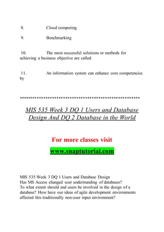 8. Cloud computing
9. Benchmarking
10. The most successful solutions or methods for
achieving a business objective are called
11. An information system can enhance core competencies
by
*******************************************************
MIS 535 Week 3 DQ 1 Users and Database
Design And DQ 2 Database in the World
For more classes visit
www.snaptutorial.com
MIS 535 Week 3 DQ 1 Users and Database Design
Has MS Access changed user understanding of databases?
To what extent should end users be involved in the design of a
database? How have our ideas of agile development environments
affected this traditionally non-user input environment?
 