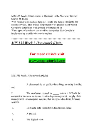 MIS 535 Week 3 Discussions 2 Database in the World of Internet
Search 46 Pages
Web mining tools such as Google Trends and Google Insights for
search services. This tracks the popularity of phrases used within
Google to determine what people are interested in.
What types of databases are used by companies like Google in
implementing worldwide search engines
*******************************************************
MIS 535 Week 3 Homework (Quiz)
For more classes visit
www.snaptutorial.com
MIS 535 Week 3 Homework (Quiz)
1. A characteristic or quality describing an entity is called
a(n)
2. The confusion created by _____ makes it difficult for
companies to create customer relationship management, supply chain
management, or enterprise systems that integrate data from different
sources.
3. Duplicate data in multiple data files is called
4. A DBMS
5. The logical view
 