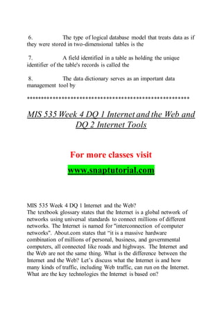 6. The type of logical database model that treats data as if
they were stored in two-dimensional tables is the
7. A field identified in a table as holding the unique
identifier of the table's records is called the
8. The data dictionary serves as an important data
management tool by
*******************************************************
MIS 535 Week 4 DQ 1 Internet and the Web and
DQ 2 Internet Tools
For more classes visit
www.snaptutorial.com
MIS 535 Week 4 DQ 1 Internet and the Web?
The textbook glossary states that the Internet is a global network of
networks using universal standards to connect millions of different
networks. The Internet is named for "interconnection of computer
networks". About.com states that “it is a massive hardware
combination of millions of personal, business, and governmental
computers, all connected like roads and highways. The Internet and
the Web are not the same thing. What is the difference between the
Internet and the Web? Let’s discuss what the Internet is and how
many kinds of traffic, including Web traffic, can run on the Internet.
What are the key technologies the Internet is based on?
 