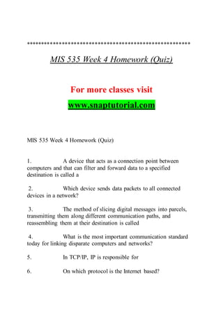 *******************************************************
MIS 535 Week 4 Homework (Quiz)
For more classes visit
www.snaptutorial.com
MIS 535 Week 4 Homework (Quiz)
1. A device that acts as a connection point between
computers and that can filter and forward data to a specified
destination is called a
2. Which device sends data packets to all connected
devices in a network?
3. The method of slicing digital messages into parcels,
transmitting them along different communication paths, and
reassembling them at their destination is called
4. What is the most important communication standard
today for linking disparate computers and networks?
5. In TCP/IP, IP is responsible for
6. On which protocol is the Internet based?
 