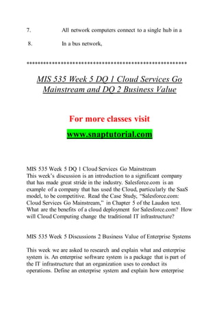 7. All network computers connect to a single hub in a
8. In a bus network,
*******************************************************
MIS 535 Week 5 DQ 1 Cloud Services Go
Mainstream and DQ 2 Business Value
For more classes visit
www.snaptutorial.com
MIS 535 Week 5 DQ 1 Cloud Services Go Mainstream
This week’s discussion is an introduction to a significant company
that has made great stride in the industry. Salesforce.com is an
example of a company that has used the Cloud, particularly the SaaS
model, to be competitive. Read the Case Study, “Salesforce.com:
Cloud Services Go Mainstream,” in Chapter 5 of the Laudon text.
What are the benefits of a cloud deployment for Salesforce.com? How
will Cloud Computing change the traditional IT infrastructure?
MIS 535 Week 5 Discussions 2 Business Value of Enterprise Systems
This week we are asked to research and explain what and enterprise
system is. An enterprise software system is a package that is part of
the IT infrastructure that an organization uses to conduct its
operations. Define an enterprise system and explain how enterprise
 