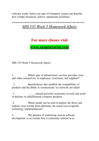 software works. Select one type of Enterprise system and describe
how it helps businesses achieve operational excellence.
*******************************************************
MIS 535 Week 5 Homework (Quiz)
For more classes visit
www.snaptutorial.com
MIS 535 Week 5 Homework (Quiz)
1. Which type of infrastructure services provides voice
and video connectivity to employees, customers, and suppliers?
2. Specifications that establish the compatibility of
products and the ability to communicate in a network are called
3. _____ unleash powerful economies of scale and result
in declines in manufactured computer products.
4. Which model can be used to analyze the direct and
indirect costs to help firms determine the actual cost of specific
technology implementations?
5. The practice of contracting custom software
development to an outside firm is commonly referred to as
 