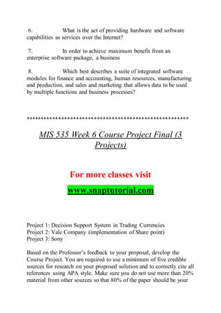 6. What is the act of providing hardware and software
capabilities as services over the Internet?
7. In order to achieve maximum benefit from an
enterprise software package, a business
8. Which best describes a suite of integrated software
modules for finance and accounting, human resources, manufacturing
and production, and sales and marketing that allows data to be used
by multiple functions and business processes?
*******************************************************
MIS 535 Week 6 Course Project Final (3
Projects)
For more classes visit
www.snaptutorial.com
Project 1: Decision Support System in Trading Currencies
Project 2: Vale Company (implementation of Share point)
Project 3: Sony
Based on the Professor’s feedback to your proposal, develop the
Course Project. You are required to use a minimum of five credible
sources for research on your proposed solution and to correctly cite all
references using APA style. Make sure you do not use more than 20%
material from other sources so that 80% of the paper should be your
 