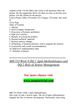 original words. Use the Q&A each week to ask questions about the
project. See the suggestions below for ideas on ways to develop your
project. Use this format for the project:
Course Project Table of Contents (10-15 pages, 225 points, due week
6)
Cover Page
Table of Contents
1. Abstract
2. Brief Company background
3. Discussion of business problem(s)
4. High level solution
5. Benefits of solving the problem
6. Business/technical approach
7. Business process changes
8. Technology or business practices used to augment the solution
9. Conclusions and overall recommendations
10. High-level implementation plan
11. Summary of project
*******************************************************
MIS 535 Week 6 DQ 1 Agile Methodologies and
DQ 2 Role of Senior Management
For more classes visit
www.snaptutorial.com
MIS 535 Week 6 DQ 1 Agile Methodologies
This week we take a look at Agile. The use of agile methodologies
changed the face of software development. Historically when using
 