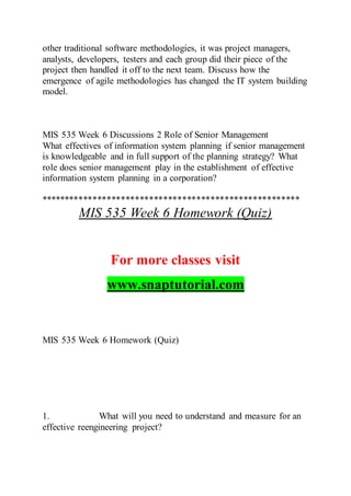 other traditional software methodologies, it was project managers,
analysts, developers, testers and each group did their piece of the
project then handled it off to the next team. Discuss how the
emergence of agile methodologies has changed the IT system building
model.
MIS 535 Week 6 Discussions 2 Role of Senior Management
What effectives of information system planning if senior management
is knowledgeable and in full support of the planning strategy? What
role does senior management play in the establishment of effective
information system planning in a corporation?
*******************************************************
MIS 535 Week 6 Homework (Quiz)
For more classes visit
www.snaptutorial.com
MIS 535 Week 6 Homework (Quiz)
1. What will you need to understand and measure for an
effective reengineering project?
 