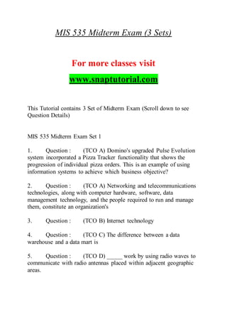 MIS 535 Midterm Exam (3 Sets)
For more classes visit
www.snaptutorial.com
This Tutorial contains 3 Set of Midterm Exam (Scroll down to see
Question Details)
MIS 535 Midterm Exam Set 1
1. Question : (TCO A) Domino's upgraded Pulse Evolution
system incorporated a Pizza Tracker functionality that shows the
progression of individual pizza orders. This is an example of using
information systems to achieve which business objective?
2. Question : (TCO A) Networking and telecommunications
technologies, along with computer hardware, software, data
management technology, and the people required to run and manage
them, constitute an organization's
3. Question : (TCO B) Internet technology
4. Question : (TCO C) The difference between a data
warehouse and a data mart is
5. Question : (TCO D) _____ work by using radio waves to
communicate with radio antennas placed within adjacent geographic
areas.
 