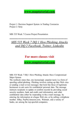 www.snaptutorial.com
Project 1: Decision Support System in Trading Currencies
Project 2: Sony
MIS 535 Week 7 Course Project Presentation
*******************************************************
MIS 535 Week 7 DQ 1 How Phishing Attacks
and DQ 2 Facebook, Twitter, Linkedin
For more classes visit
www.snaptutorial.com
MIS 535 Week 7 DQ 1 How Phishing Attacks Have Compromised
Major System
The textbook states that, one increasingly popular tactic is a form of
spoofing called phishing. Phishing involves setting up fake Web sites
or sending e-mail or text messages that look like those of legitimate
businesses to ask users for confidential personal data. The message
instructs recipients to update or confirm records by providing social
security numbers, bank and credit card information, and other
confidential data either by responding to the e-mail message, by
entering the information at a bogus Web site, or by calling a telephone
number. EBay, PayPal,Amazon.com, Walmart, and a variety of
banks, are among the top spoofed companies.
 