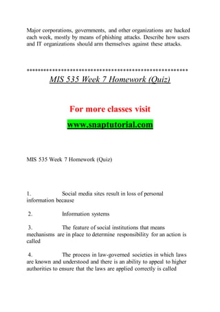 Major corporations, governments, and other organizations are hacked
each week, mostly by means of phishing attacks. Describe how users
and IT organizations should arm themselves against these attacks.
*******************************************************
MIS 535 Week 7 Homework (Quiz)
For more classes visit
www.snaptutorial.com
MIS 535 Week 7 Homework (Quiz)
1. Social media sites result in loss of personal
information because
2. Information systems
3. The feature of social institutions that means
mechanisms are in place to determine responsibility for an action is
called
4. The process in law-governed societies in which laws
are known and understood and there is an ability to appeal to higher
authorities to ensure that the laws are applied correctly is called
 