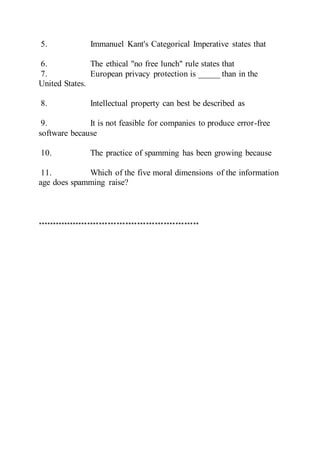 5. Immanuel Kant's Categorical Imperative states that
6. The ethical "no free lunch" rule states that
7. European privacy protection is _____ than in the
United States.
8. Intellectual property can best be described as
9. It is not feasible for companies to produce error-free
software because
10. The practice of spamming has been growing because
11. Which of the five moral dimensions of the information
age does spamming raise?
*******************************************************
 