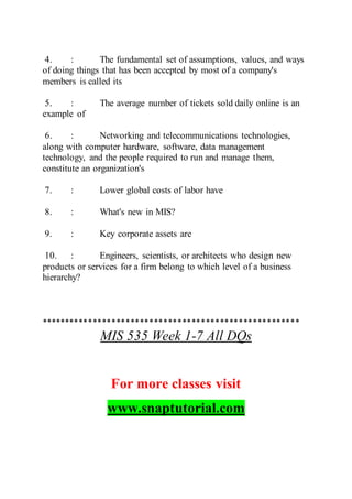 4. : The fundamental set of assumptions, values, and ways
of doing things that has been accepted by most of a company's
members is called its
5. : The average number of tickets sold daily online is an
example of
6. : Networking and telecommunications technologies,
along with computer hardware, software, data management
technology, and the people required to run and manage them,
constitute an organization's
7. : Lower global costs of labor have
8. : What's new in MIS?
9. : Key corporate assets are
10. : Engineers, scientists, or architects who design new
products or services for a firm belong to which level of a business
hierarchy?
*******************************************************
MIS 535 Week 1-7 All DQs
For more classes visit
www.snaptutorial.com
 