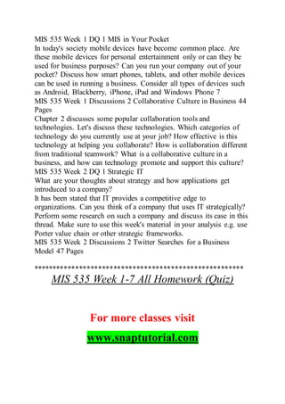 MIS 535 Week 1 DQ 1 MIS in Your Pocket
In today's society mobile devices have become common place. Are
these mobile devices for personal entertainment only or can they be
used for business purposes? Can you run your company out of your
pocket? Discuss how smart phones, tablets, and other mobile devices
can be used in running a business. Consider all types of devices such
as Android, Blackberry, iPhone, iPad and Windows Phone 7
MIS 535 Week 1 Discussions 2 Collaborative Culture in Business 44
Pages
Chapter 2 discusses some popular collaboration tools and
technologies. Let's discuss these technologies. Which categories of
technology do you currently use at your job? How effective is this
technology at helping you collaborate? How is collaboration different
from traditional teamwork? What is a collaborative culture in a
business, and how can technology promote and support this culture?
MIS 535 Week 2 DQ 1 Strategic IT
What are your thoughts about strategy and how applications get
introduced to a company?
It has been stated that IT provides a competitive edge to
organizations. Can you think of a company that uses IT strategically?
Perform some research on such a company and discuss its case in this
thread. Make sure to use this week's material in your analysis e.g. use
Porter value chain or other strategic frameworks.
MIS 535 Week 2 Discussions 2 Twitter Searches for a Business
Model 47 Pages
*******************************************************
MIS 535 Week 1-7 All Homework (Quiz)
For more classes visit
www.snaptutorial.com
 